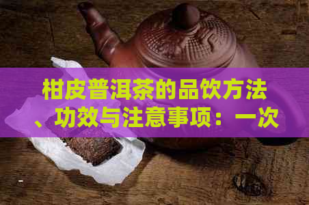 柑皮普洱茶的品饮方法、功效与注意事项：一次全面解答！