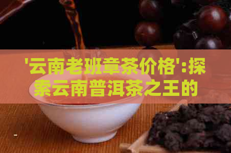 '云南老班章茶价格':探索云南普洱茶之王的价格与品质 - 每斤多少钱？