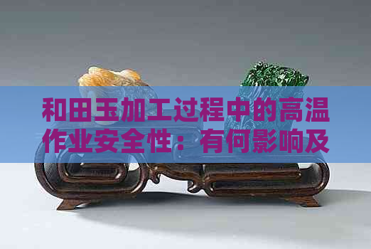 和田玉加工过程中的高温作业安全性：有何影响及如何防范？