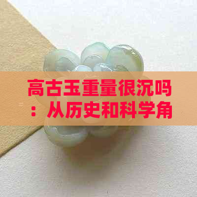 高古玉重量很沉吗：从历史和科学角度探讨古代玉石的重量问题