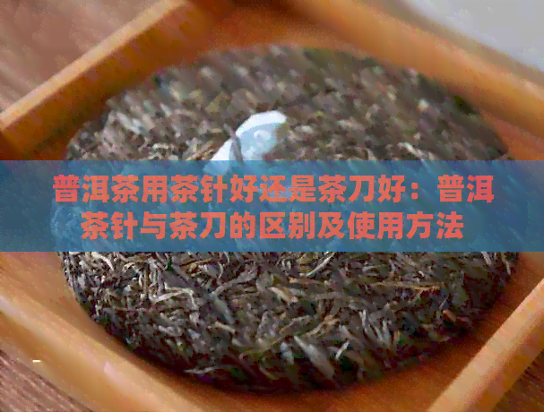 普洱茶用茶针好还是茶刀好：普洱茶针与茶刀的区别及使用方法