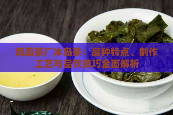 凤凰茶厂冰岛茶：品种特点、制作工艺与品饮技巧全面解析