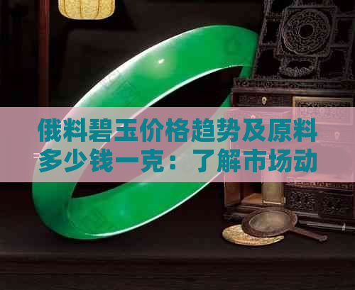 俄料碧玉价格趋势及原料多少钱一克：了解市场动态与成本解析