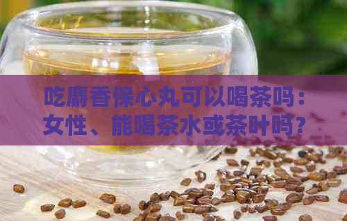 吃麝香保心丸可以喝茶吗：女性、能喝茶水或茶叶吗？