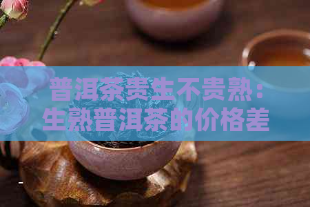 普洱茶贵生不贵熟：生熟普洱茶的价格差异及原因解析