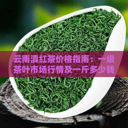 云南滇红茶价格指南：一级茶叶市场行情及一斤多少钱？