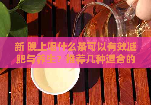 新 晚上喝什么茶可以有效减肥与养生？推荐几种适合的茶叶