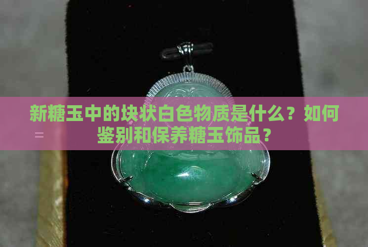 新糖玉中的块状白色物质是什么？如何鉴别和保养糖玉饰品？