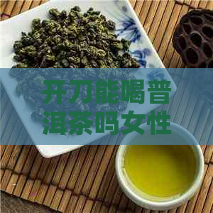 开刀能喝普洱茶吗女性-开刀能喝普洱茶吗女性