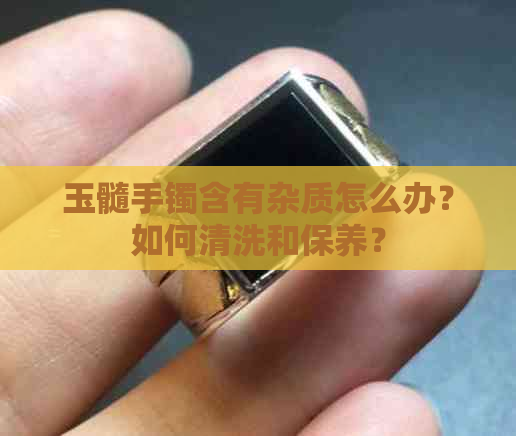 玉髓手镯含有杂质怎么办？如何清洗和保养？