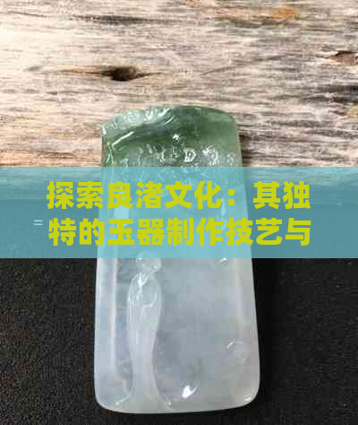 探索良渚文化：其独特的玉器制作技艺与和田玉的差异分析