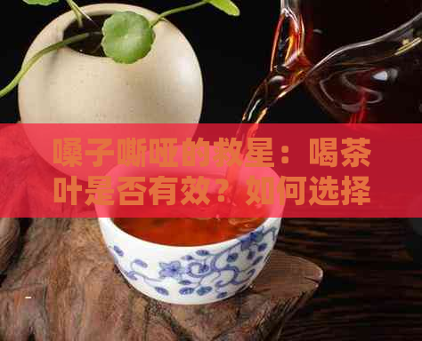 嗓子嘶哑的救星：喝茶叶是否有效？如何选择合适的茶叶种类？