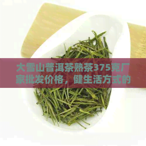 大雪山普洱茶熟茶375克厂家批发价格，健生活方式的选择