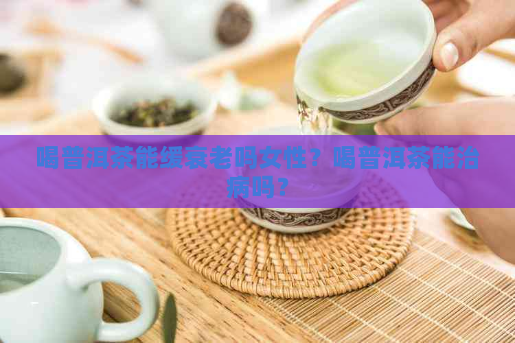 喝普洱茶能缓衰老吗女性？喝普洱茶能治病吗？