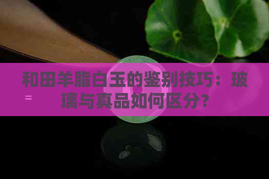 和田羊脂白玉的鉴别技巧：玻璃与真品如何区分？