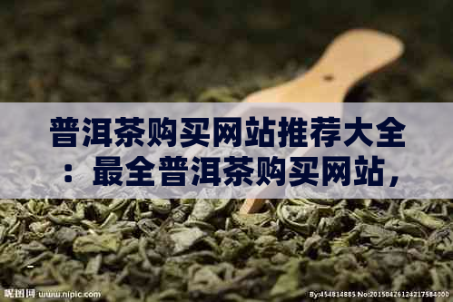 普洱茶购买网站推荐大全：最全普洱茶购买网站，品质保证，价格实！