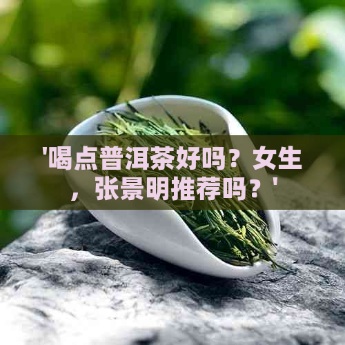 '喝点普洱茶好吗？女生，张景明推荐吗？'