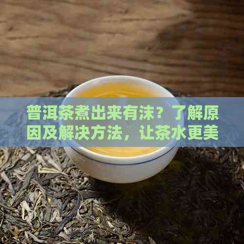 普洱茶煮出来有沫？了解原因及解决方法，让茶水更美味！