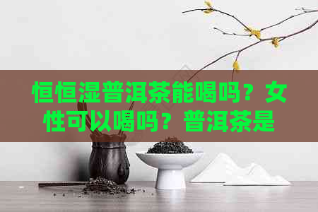 恒恒湿普洱茶能喝吗？女性可以喝吗？普洱茶是否适合放在恒恒湿柜里？