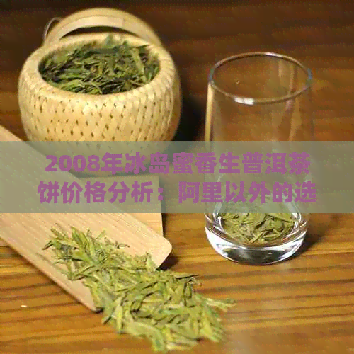 2008年冰岛蜜香生普洱茶饼价格分析：阿里以外的选购指南