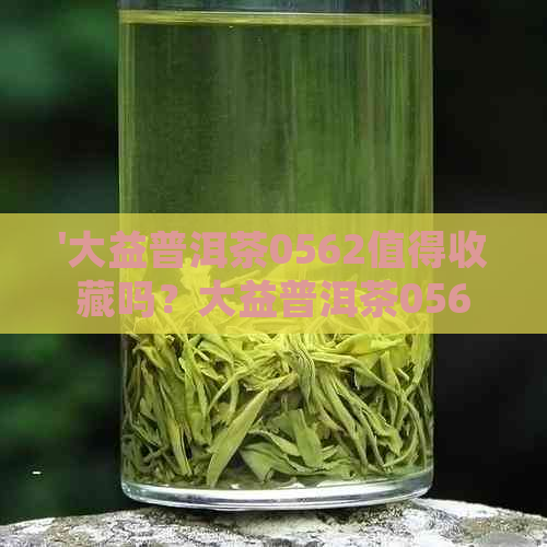 '大益普洱茶0562值得收藏吗？大益普洱茶0562价格表和最新评价！'