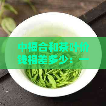 中福合和茶叶价钱相差多少：一斤多少钱？