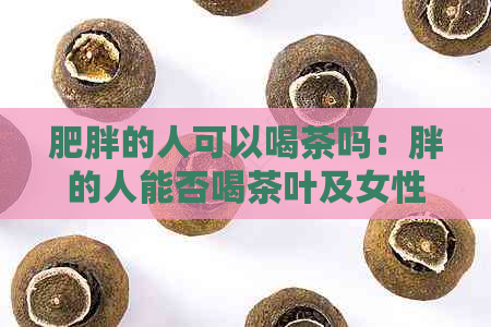 肥胖的人可以喝茶吗：胖的人能否喝茶叶及女性适宜喝茶的相关信息。