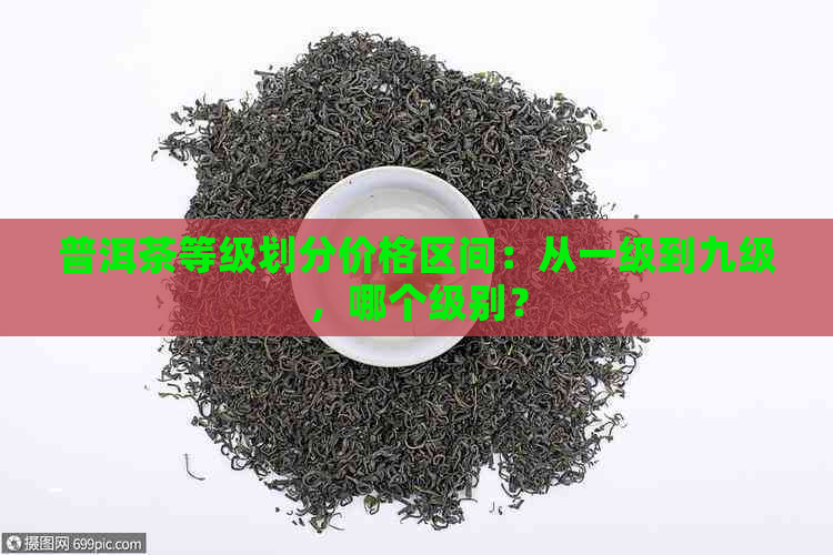 普洱茶等级划分价格区间：从一级到九级，哪个级别？