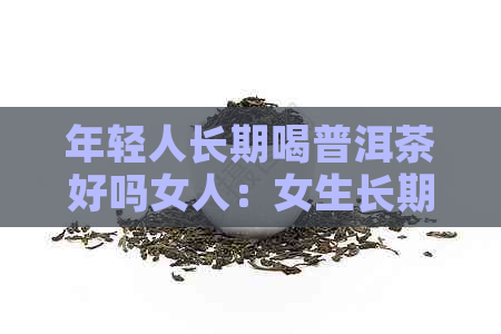 年轻人长期喝普洱茶好吗女人：女生长期喝普洱茶对身体有益还是有害？