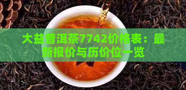 大益普洱茶7742价格表：最新报价与历价位一览