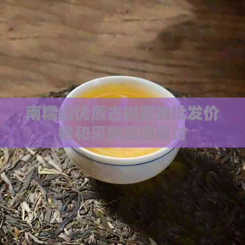 南糯山优质古树茶的批发价格和采购渠道探讨