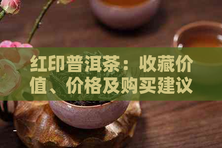 红印普洱茶：收藏价值、价格及购买建议全解析，让你全面了解这款茶叶！