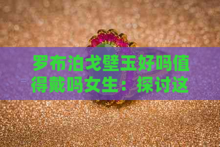 罗布泊戈壁玉好吗值得戴吗女生：探讨这款碧玉的魅力与适用性