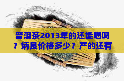 普洱茶2013年的还能喝吗？炳良价格多少？产的还有法喝吗？料是什么？