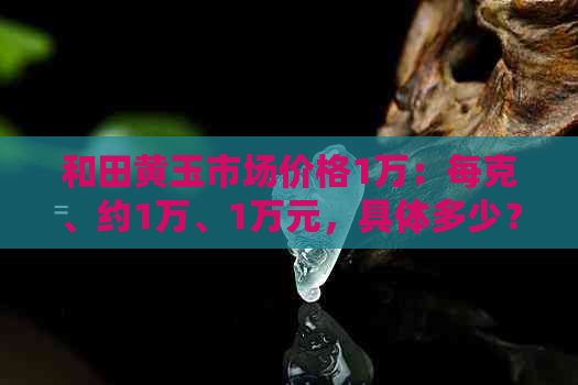 和田黄玉市场价格1万：每克、约1万、1万元，具体多少？