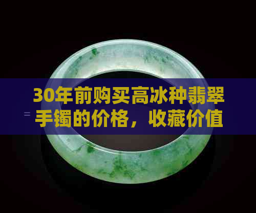 30年前购买高冰种翡翠手镯的价格，收藏价值以及如今的市场行情解析