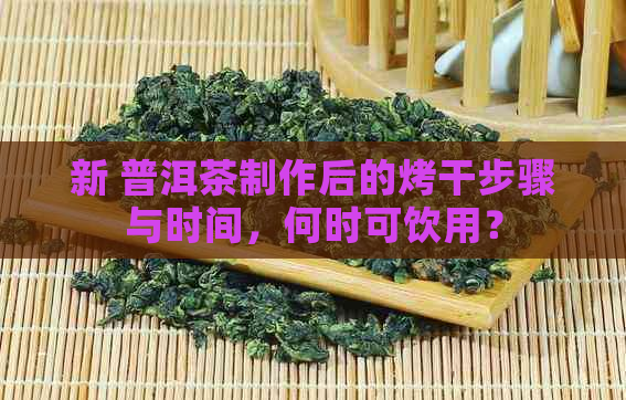 新 普洱茶制作后的烤干步骤与时间，何时可饮用？