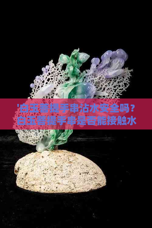 '白玉菩提手串沾水安全吗？白玉菩提手串是否能接触水？'