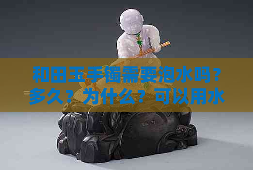 和田玉手镯需要泡水吗？多久？为什么？可以用水或热水泡吗？