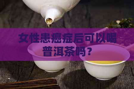 女性患癌症后可以喝普洱茶吗？