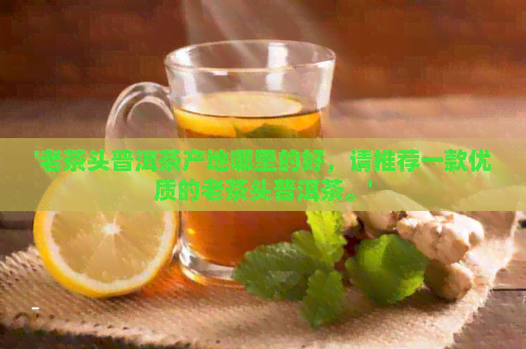 '老茶头普洱茶产地哪里的好，请推荐一款优质的老茶头普洱茶。'