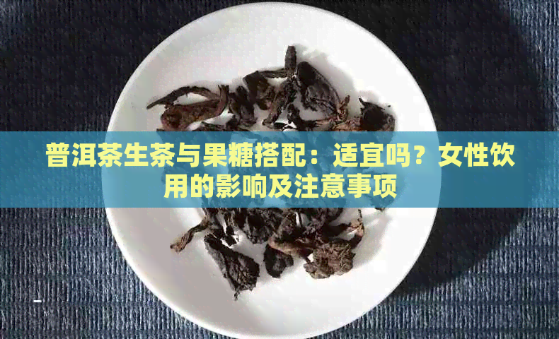 普洱茶生茶与果糖搭配：适宜吗？女性饮用的影响及注意事项