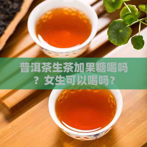 普洱茶生茶加果糖喝吗？女生可以喝吗？