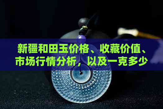 新疆和田玉价格、收藏价值、市场行情分析，以及一克多少钱等相关问题。