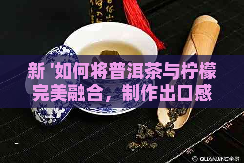 新 '如何将普洱茶与柠檬完美融合，制作出口感醇厚的生普洱柠檬茶'