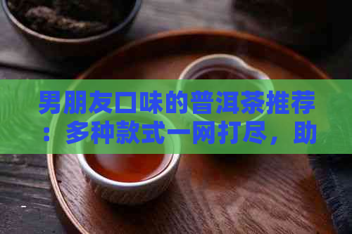 男朋友口味的普洱茶推荐：多种款式一网打尽，助您轻松挑选最适合的茶叶