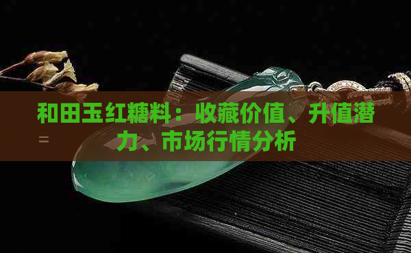和田玉红糖料：收藏价值、升值潜力、市场行情分析