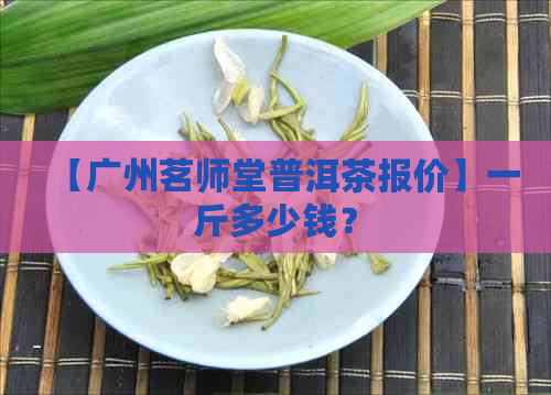 【广州茗师堂普洱茶报价】一斤多少钱？