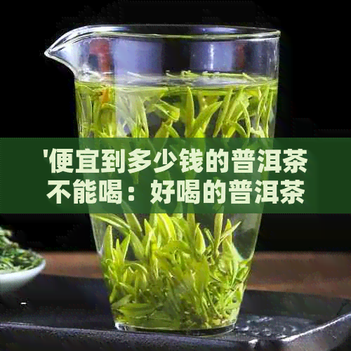 '便宜到多少钱的普洱茶不能喝：好喝的普洱茶价格及更便宜的普洱茶种类'