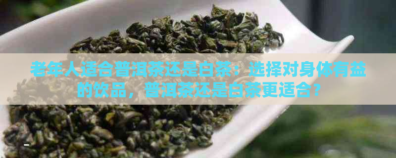 老年人适合普洱茶还是白茶：选择对身体有益的饮品，普洱茶还是白茶更适合？